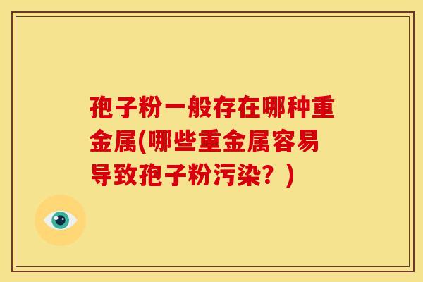 孢子粉一般存在哪种重金属(哪些重金属容易导致孢子粉污染?) 孢子粉一般存在哪种重金属(哪些重金属容易导致孢子粉污染?)
