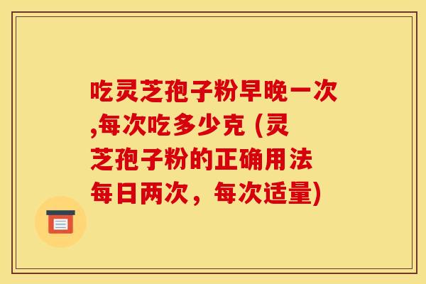 吃灵芝孢子粉早晚一次,每次吃多少克 (灵芝孢子粉的正确用法 每日两次,每次适量) 吃灵芝孢子粉早晚一次,每次吃多少克 (灵芝孢子粉的正确用法 每日两次,每次适量)