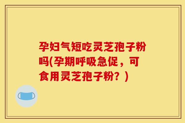 孕妇气短吃灵芝孢子粉吗(孕期急促,可食用灵芝孢子粉?) 孕妇气短吃灵芝孢子粉吗(孕期急促,可食用灵芝孢子粉?)