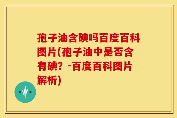 孢子油含碘吗百度百科图片(孢子油中是否含有碘?-百度百科图片解析) 孢子油含碘吗百度百科图片(孢子油中是否含有碘?-百度百科图片解析)