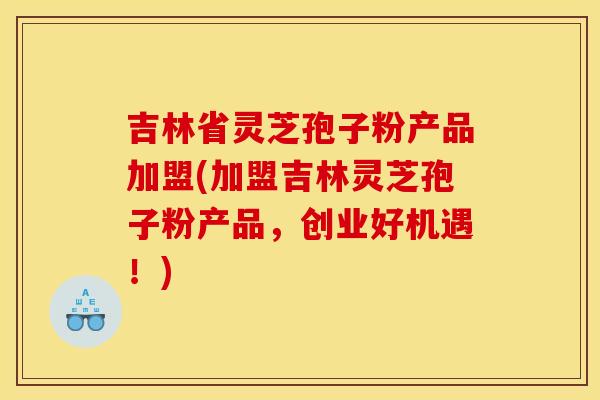 吉林省灵芝孢子粉产品加盟(加盟吉林灵芝孢子粉产品,创业好机遇!) 吉林省灵芝孢子粉产品加盟(加盟吉林灵芝孢子粉产品,创业好机遇!)