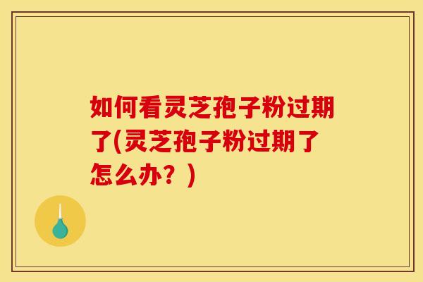 如何看灵芝孢子粉过期了(灵芝孢子粉过期了怎么办?) 如何看灵芝孢子粉过期了(灵芝孢子粉过期了怎么办?)