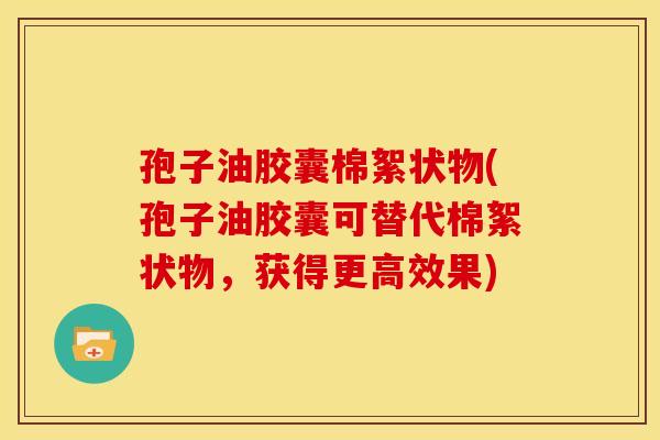 孢子油胶囊棉絮状物(孢子油胶囊可替代棉絮状物,获得更高效果) 孢子油胶囊棉絮状物(孢子油胶囊可替代棉絮状物,获得更高效果)
