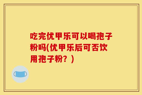吃完优甲乐可以喝孢子粉吗(优甲乐后可否饮用孢子粉?) 吃完优甲乐可以喝孢子粉吗(优甲乐后可否饮用孢子粉?)