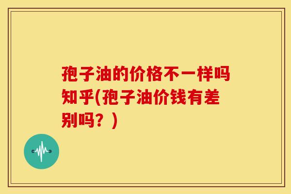 孢子油的价格不一样吗知乎(孢子油价钱有差别吗？)