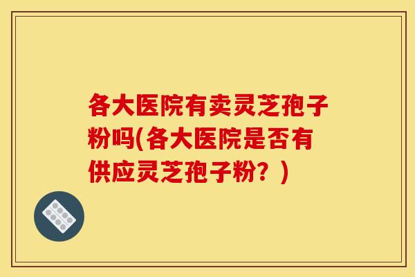 各大医院有卖灵芝孢子粉吗(各大医院是否有供应灵芝孢子粉?) 各大医院有卖灵芝孢子粉吗(各大医院是否有供应灵芝孢子粉?)