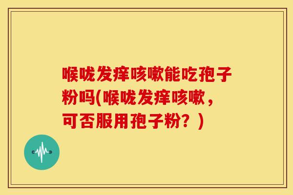 喉咙发痒能吃孢子粉吗(喉咙发痒，可否服用孢子粉？)