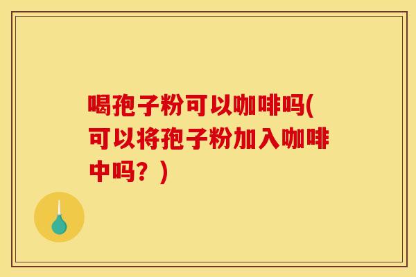 喝孢子粉可以咖啡吗(可以将孢子粉加入咖啡中吗?) 喝孢子粉可以咖啡吗(可以将孢子粉加入咖啡中吗?)