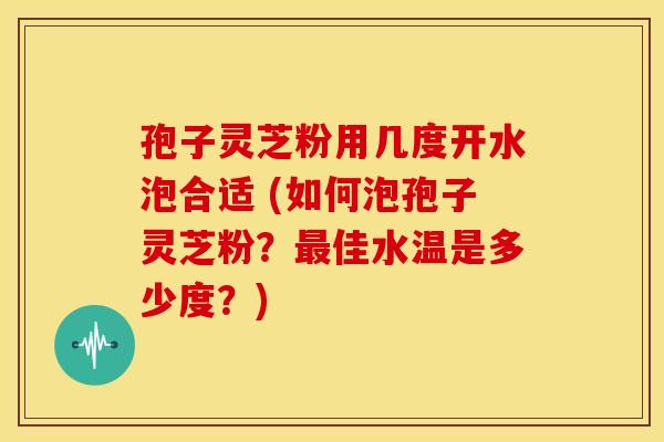 孢子灵芝粉用几度开水泡合适 (如何泡孢子灵芝粉?佳水温是多少度?) 孢子灵芝粉用几度开水泡合适 (如何泡孢子灵芝粉?佳水温是多少度?)