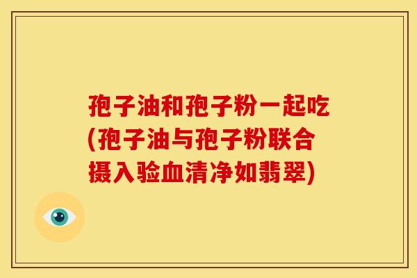 孢子油和孢子粉一起吃(孢子油与孢子粉联合摄入验清净如翡翠) 孢子油和孢子粉一起吃(孢子油与孢子粉联合摄入验清净如翡翠)