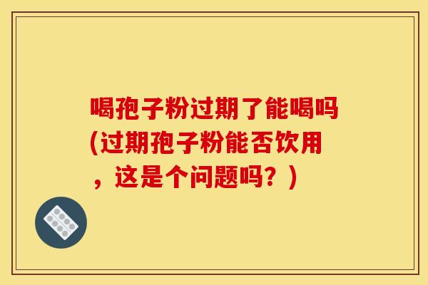 喝孢子粉过期了能喝吗(过期孢子粉能否饮用，这是个问题吗？)