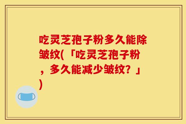 吃灵芝孢子粉多久能除皱纹(「吃灵芝孢子粉,多久能减少皱纹?」) 吃灵芝孢子粉多久能除皱纹(「吃灵芝孢子粉,多久能减少皱纹?」)