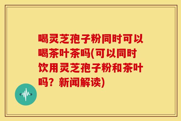 喝灵芝孢子粉同时可以喝茶叶茶吗(可以同时饮用灵芝孢子粉和茶叶吗?新闻解读) 喝灵芝孢子粉同时可以喝茶叶茶吗(可以同时饮用灵芝孢子粉和茶叶吗?新闻解读)