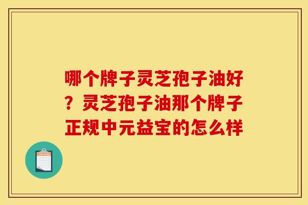 哪个牌子灵芝孢子油好?灵芝孢子油那个牌子正规中元益宝的怎么样 哪个牌子灵芝孢子油好?灵芝孢子油那个牌子正规中元益宝的怎么样
