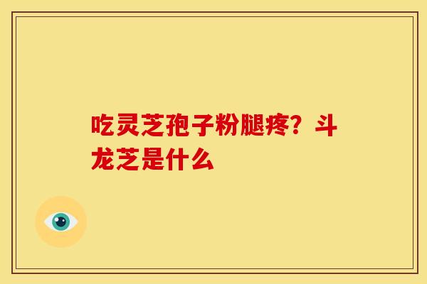 吃灵芝孢子粉腿疼?斗龙芝是什么 吃灵芝孢子粉腿疼?斗龙芝是什么
