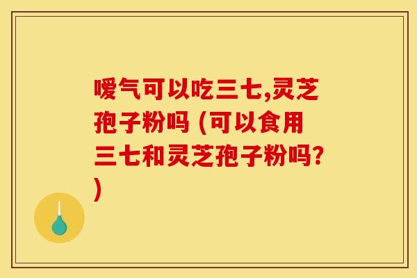 嗳气可以吃三七,灵芝孢子粉吗 (可以食用三七和灵芝孢子粉吗?) 嗳气可以吃三七,灵芝孢子粉吗 (可以食用三七和灵芝孢子粉吗?)
