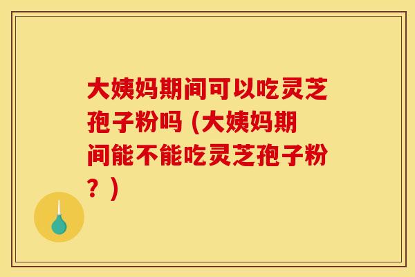 大姨妈期间可以吃灵芝孢子粉吗 (大姨妈期间能不能吃灵芝孢子粉？)