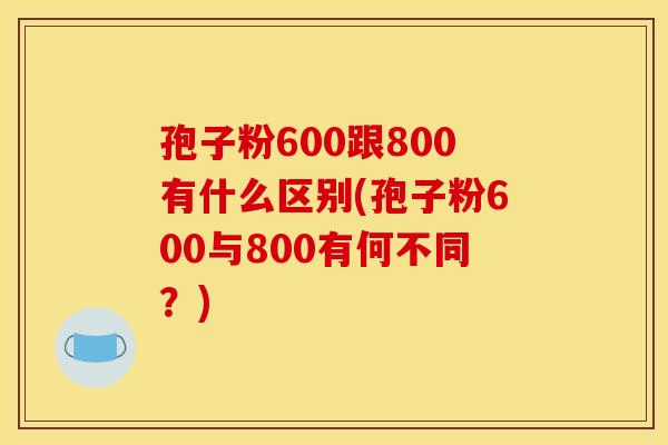 孢子粉600跟800有什么区别(孢子粉600与800有何不同?) 孢子粉600跟800有什么区别(孢子粉600与800有何不同?)