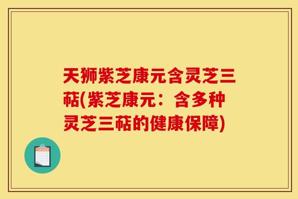 天狮紫芝康元含灵芝三萜(紫芝康元:含多种灵芝三萜的健康保障) 天狮紫芝康元含灵芝三萜(紫芝康元:含多种灵芝三萜的健康保障)