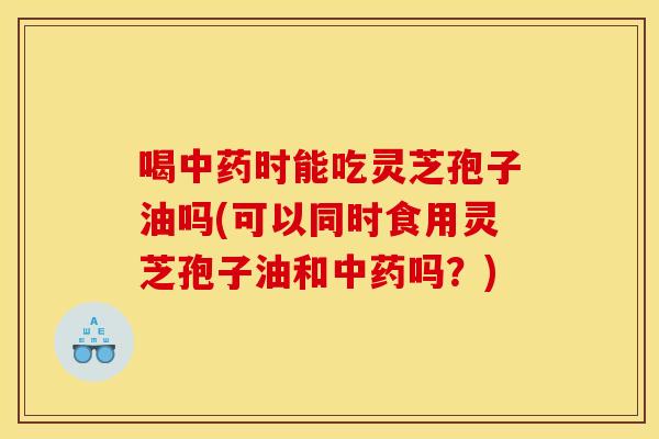喝时能吃灵芝孢子油吗(可以同时食用灵芝孢子油和吗?) 喝时能吃灵芝孢子油吗(可以同时食用灵芝孢子油和吗?)