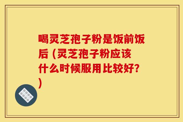喝灵芝孢子粉是饭前饭后 (灵芝孢子粉应该什么时候服用比较好?) 喝灵芝孢子粉是饭前饭后 (灵芝孢子粉应该什么时候服用比较好?)