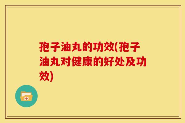 孢子油丸的功效(孢子油丸对健康的好处及功效) 孢子油丸的功效(孢子油丸对健康的好处及功效)