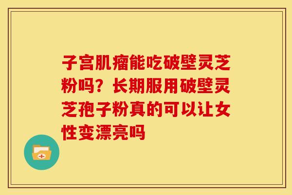 子宫能吃破壁灵芝粉吗?长期服用破壁灵芝孢子粉真的可以让女性变漂亮吗 子宫能吃破壁灵芝粉吗?长期服用破壁灵芝孢子粉真的可以让女性变漂亮吗