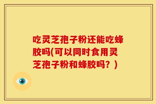 吃灵芝孢子粉还能吃蜂胶吗(可以同时食用灵芝孢子粉和蜂胶吗?) 吃灵芝孢子粉还能吃蜂胶吗(可以同时食用灵芝孢子粉和蜂胶吗?)