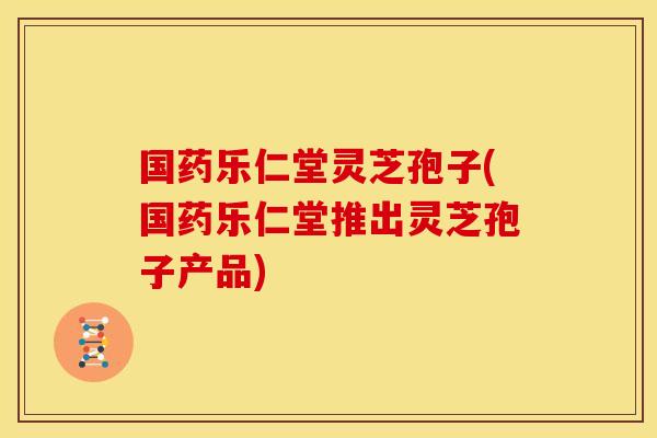 国药乐仁堂灵芝孢子(国药乐仁堂推出灵芝孢子产品)