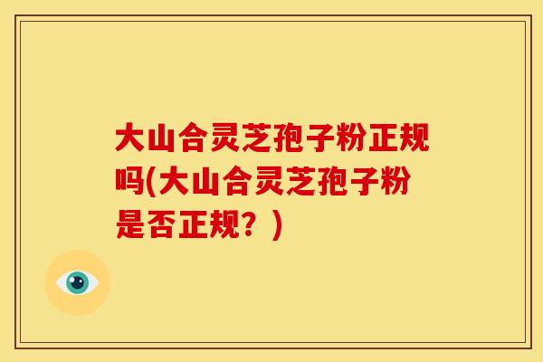 大山合灵芝孢子粉正规吗(大山合灵芝孢子粉是否正规?) 大山合灵芝孢子粉正规吗(大山合灵芝孢子粉是否正规?)