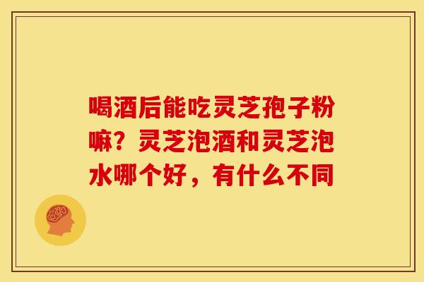 喝酒后能吃灵芝孢子粉嘛?灵芝泡酒和灵芝泡水哪个好,有什么不同 喝酒后能吃灵芝孢子粉嘛?灵芝泡酒和灵芝泡水哪个好,有什么不同