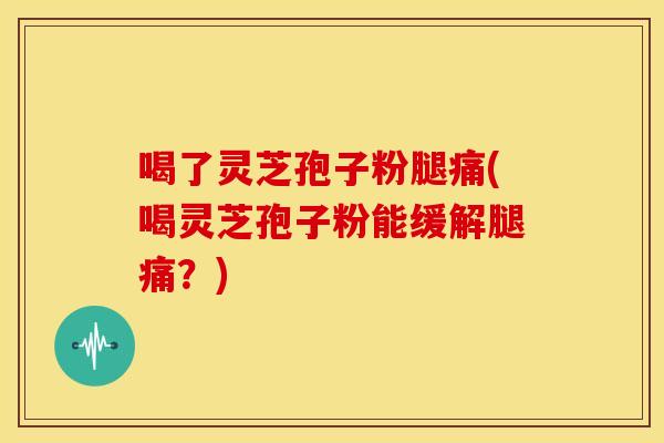 喝了灵芝孢子粉腿痛(喝灵芝孢子粉能缓解腿痛？)