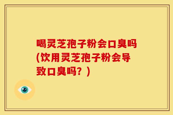 喝灵芝孢子粉会口臭吗(饮用灵芝孢子粉会导致口臭吗?) 喝灵芝孢子粉会口臭吗(饮用灵芝孢子粉会导致口臭吗?)