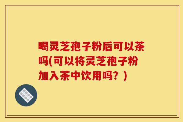 喝灵芝孢子粉后可以茶吗(可以将灵芝孢子粉加入茶中饮用吗?) 喝灵芝孢子粉后可以茶吗(可以将灵芝孢子粉加入茶中饮用吗?)