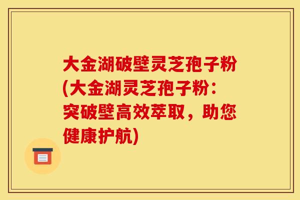 大金湖破壁灵芝孢子粉(大金湖灵芝孢子粉：突破壁高效萃取，助您健康护航)