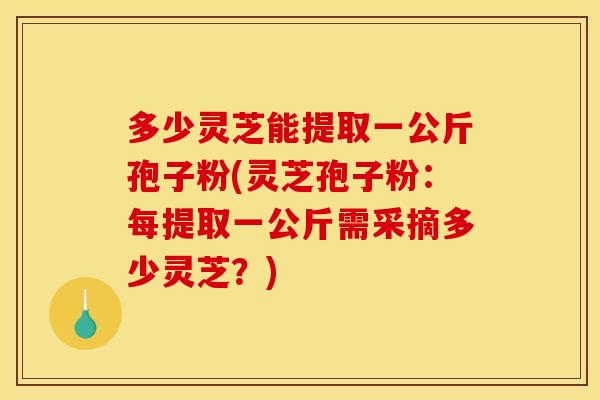 多少灵芝能提取一公斤孢子粉(灵芝孢子粉:每提取一公斤需采摘多少灵芝?) 多少灵芝能提取一公斤孢子粉(灵芝孢子粉:每提取一公斤需采摘多少灵芝?)