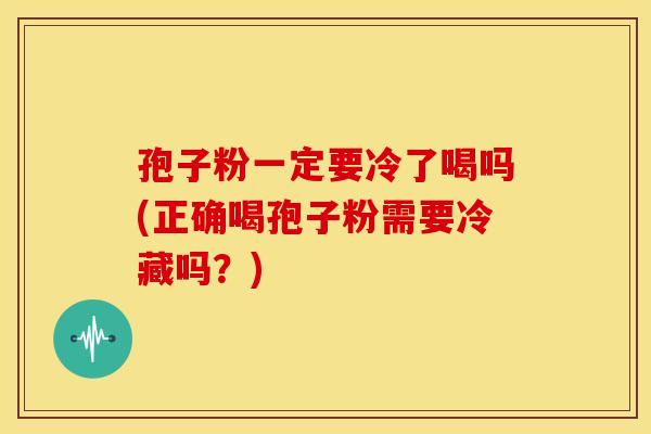 孢子粉一定要冷了喝吗(正确喝孢子粉需要冷藏吗?) 孢子粉一定要冷了喝吗(正确喝孢子粉需要冷藏吗?)
