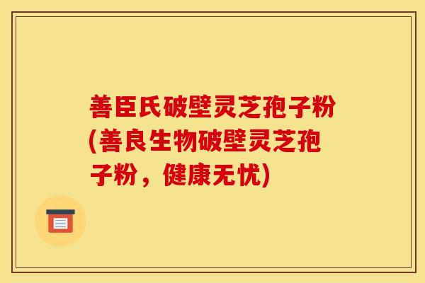 善臣氏破壁灵芝孢子粉(善良生物破壁灵芝孢子粉,健康无忧) 善臣氏破壁灵芝孢子粉(善良生物破壁灵芝孢子粉,健康无忧)