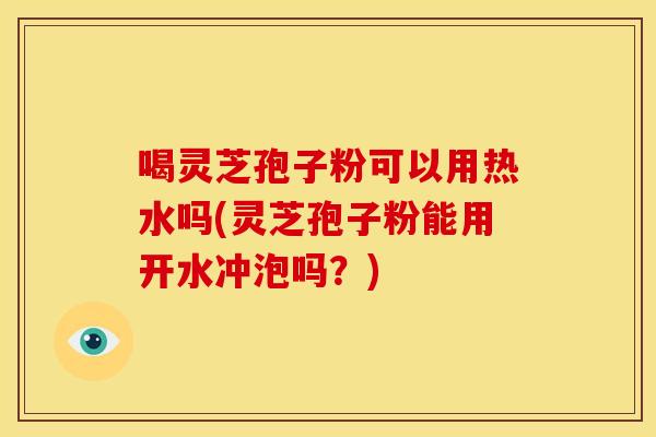 喝灵芝孢子粉可以用热水吗(灵芝孢子粉能用开水冲泡吗？)