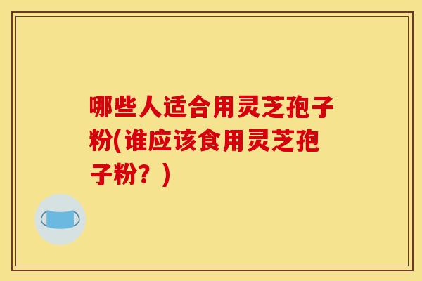 哪些人适合用灵芝孢子粉(谁应该食用灵芝孢子粉?) 哪些人适合用灵芝孢子粉(谁应该食用灵芝孢子粉?)
