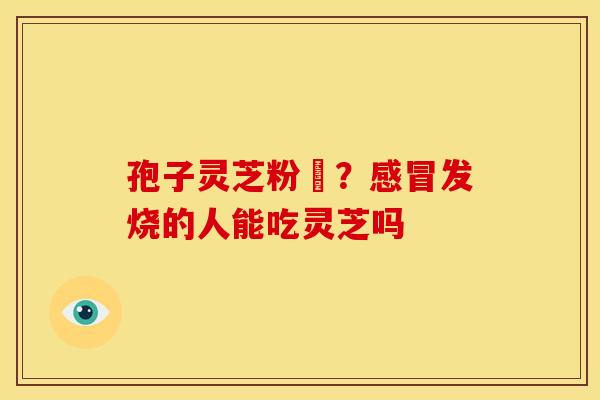 孢子灵芝粉熱?发烧的人能吃灵芝吗 孢子灵芝粉熱?发烧的人能吃灵芝吗