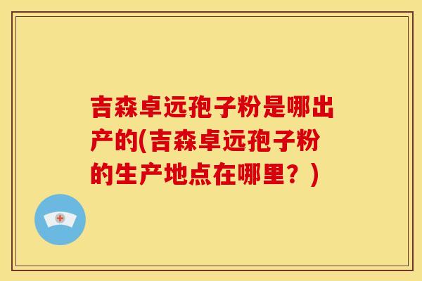 吉森卓远孢子粉是哪出产的(吉森卓远孢子粉的生产地点在哪里?) 吉森卓远孢子粉是哪出产的(吉森卓远孢子粉的生产地点在哪里?)