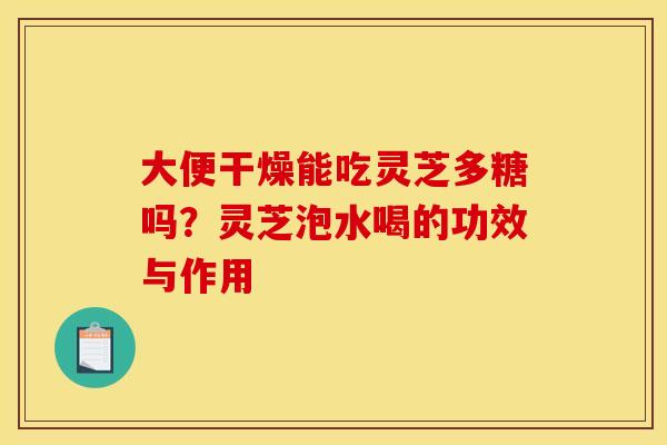 大便干燥能吃灵芝多糖吗?灵芝泡水喝的功效与作用 大便干燥能吃灵芝多糖吗?灵芝泡水喝的功效与作用