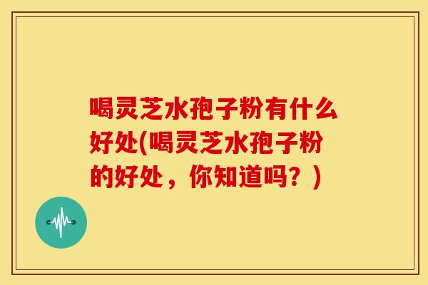 喝灵芝水孢子粉有什么好处(喝灵芝水孢子粉的好处,你知道吗?) 喝灵芝水孢子粉有什么好处(喝灵芝水孢子粉的好处,你知道吗?)