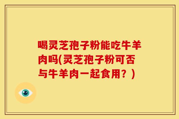 喝灵芝孢子粉能吃牛羊肉吗(灵芝孢子粉可否与牛羊肉一起食用？)