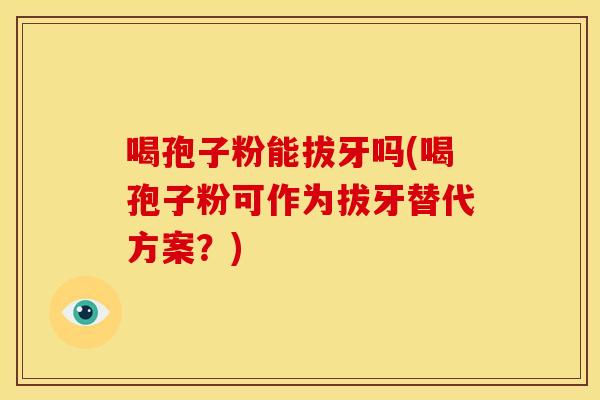 喝孢子粉能拔牙吗(喝孢子粉可作为拔牙替代方案?) 喝孢子粉能拔牙吗(喝孢子粉可作为拔牙替代方案?)