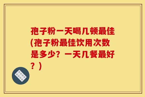 孢子粉一天喝几顿佳(孢子粉佳饮用次数是多少?一天几餐好?) 孢子粉一天喝几顿佳(孢子粉佳饮用次数是多少?一天几餐好?)