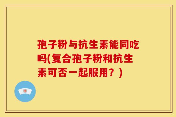 孢子粉与抗生素能同吃吗(复合孢子粉和抗生素可否一起服用?) 孢子粉与抗生素能同吃吗(复合孢子粉和抗生素可否一起服用?)