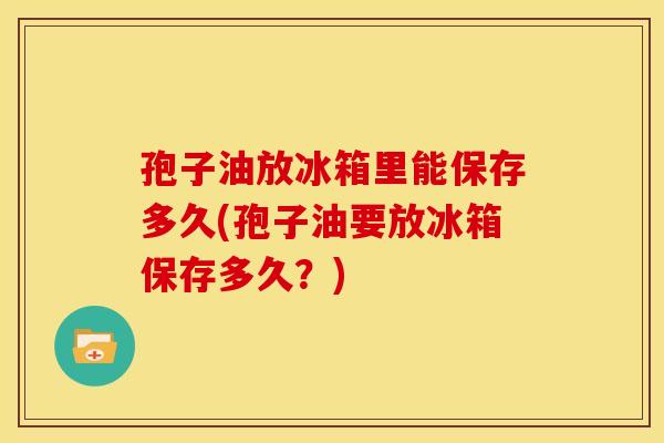 孢子油放冰箱里能保存多久(孢子油要放冰箱保存多久?) 孢子油放冰箱里能保存多久(孢子油要放冰箱保存多久?)
