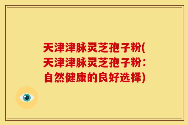 天津津脉灵芝孢子粉(天津津脉灵芝孢子粉:自然健康的良好选择) 天津津脉灵芝孢子粉(天津津脉灵芝孢子粉:自然健康的良好选择)